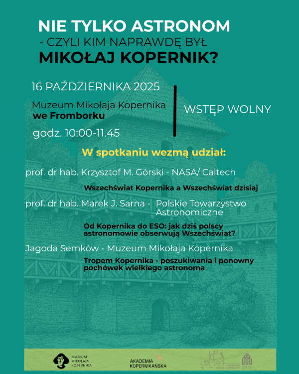 Plakat wydarzenia pt. „Nie tylko astronom – czyli kim naprawdę był Mikołaj Kopernik?”. Spotkanie odbędzie się 16 października 2025 roku w Muzeum Mikołaja Kopernika we Fromborku, w godzinach 10:00–11:45. Wstęp wolny. W wydarzeniu wezmą udział:  prof. dr hab. Krzysztof M. Górski (NASA/Caltech) z wykładem „Wszechświat Kopernika a Wszechświat dzisiaj”,  prof. dr hab. Marek J. Sarna (Polskie Towarzystwo Astronomiczne) z prezentacją „Od Kopernika do ESO: jak dziś polscy astronomowie obserwują Wszechświat?”,  Jagoda Semków (Muzeum Mikołaja Kopernika) z wystąpieniem „Tropem Kopernika – poszukiwania i ponowny pochówek wielkiego astronoma”. Na dole plakatu znajdują się logotypy Muzeum Mikołaja Kopernika, Akademii Kopernikańskiej i współorganizatorów. Tło przedstawia szkic zabudowań katedry we Fromborku w odcieniach zieleni.